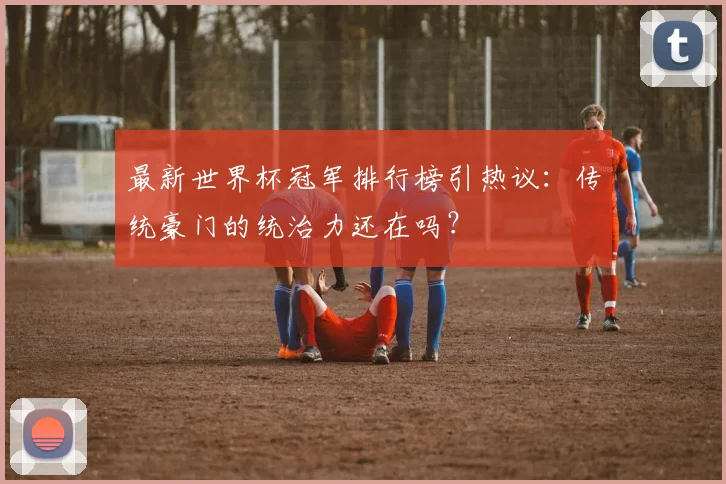 最新世界杯冠军排行榜引热议：传统豪门的统治力还在吗？