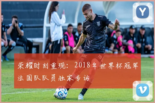 荣耀时刻重现：2018年世界杯冠军法国队队员独家专访