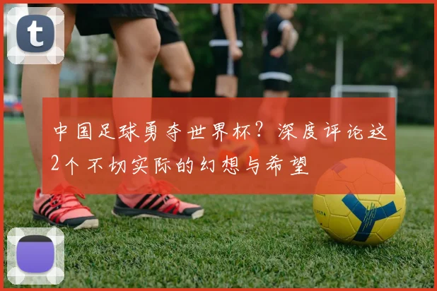 中国足球勇夺世界杯?深度评论这2个不切实际的幻想与希望
