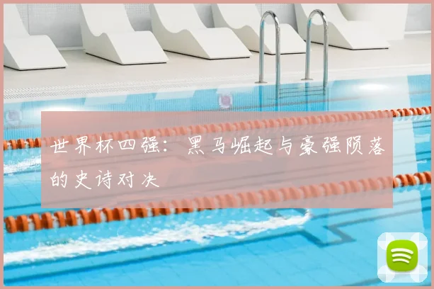 世界杯四强:黑马崛起与豪强陨落的史诗对决