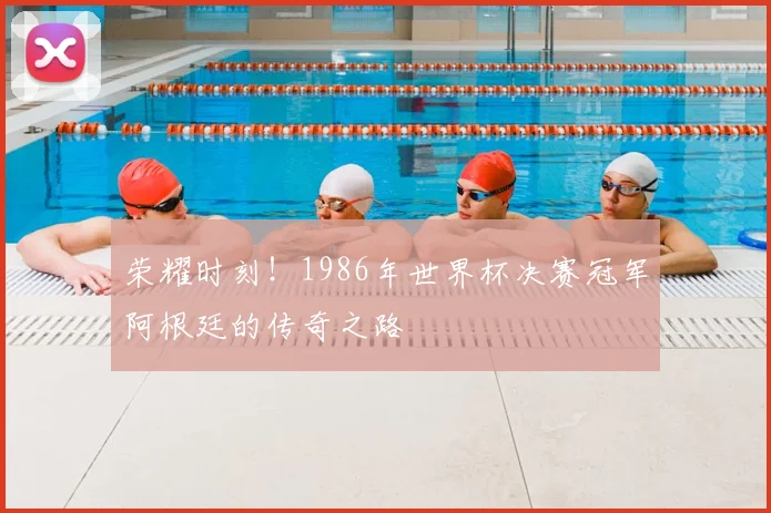 荣耀时刻！1986年世界杯决赛冠军阿根廷的传奇之路