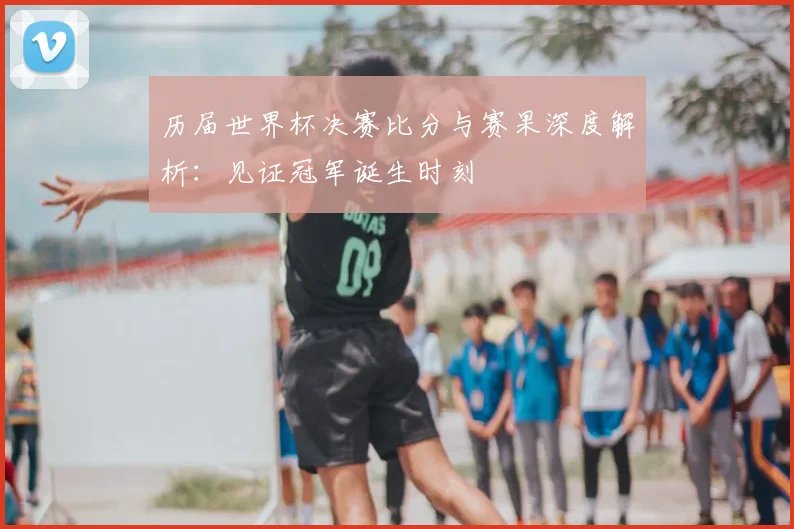 历届世界杯决赛比分与赛果深度解析：见证冠军诞生时刻