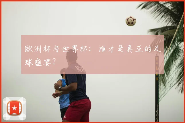 欧洲杯与世界杯：谁才是真正的足球盛宴？