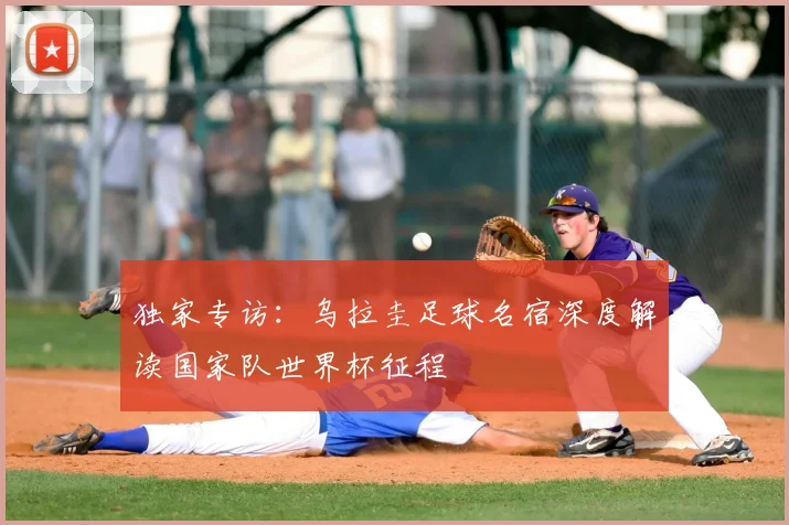 独家专访:乌拉圭足球名宿深度解读国家队世界杯征程