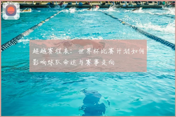 超越赛程表：世界杯比赛计划如何影响球队命运与赛事走向