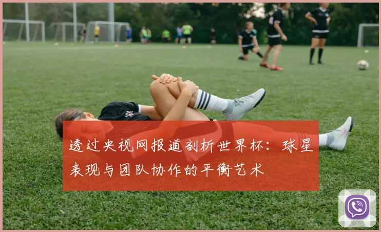 透过央视网报道剖析世界杯：球星表现与团队协作的平衡艺术