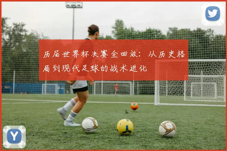 历届世界杯决赛全回放：从历史格局到现代足球的战术进化