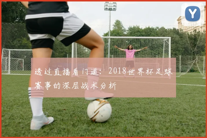 透过直播看门道：2018世界杯足球赛事的深层战术分析
