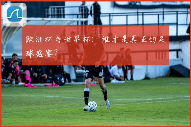 欧洲杯与世界杯：谁才是真正的足球盛宴？