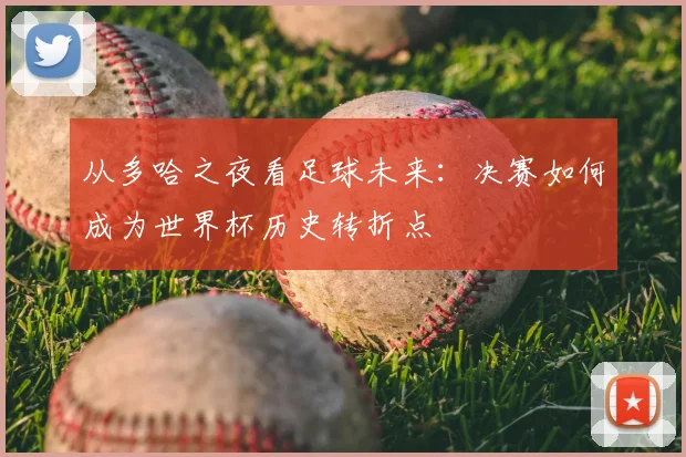 从多哈之夜看足球未来：决赛如何成为世界杯历史转折点