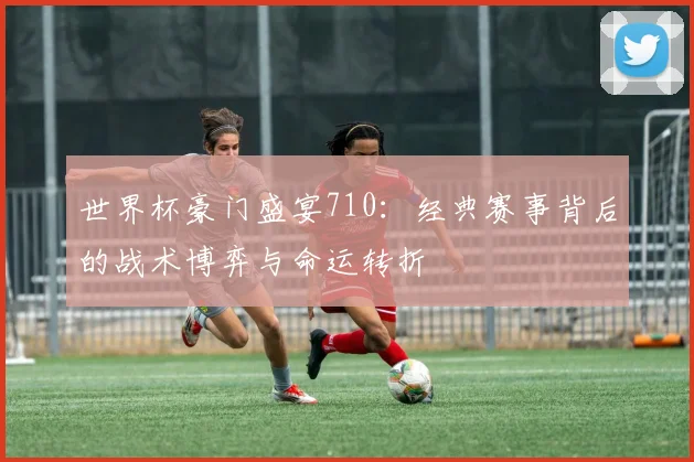 世界杯豪门盛宴710:经典赛事背后的战术博弈与命运转折