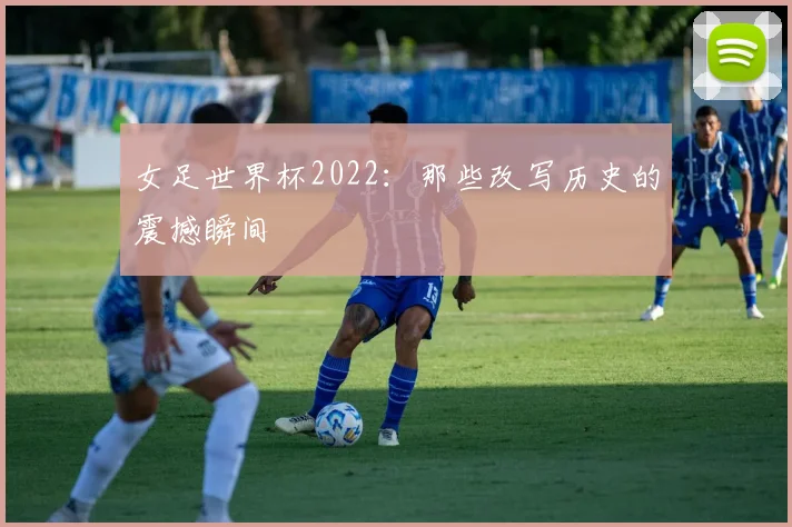 女足世界杯2022:那些改写历史的震撼瞬间