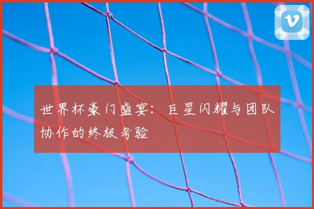 世界杯豪门盛宴：巨星闪耀与团队协作的终极考验